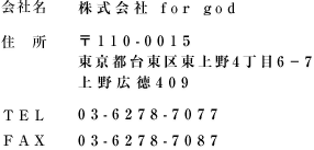 【会社名】株式会社 for god 【住所】〒110-0015 東京都台東区東上野4丁目6-7 上野広徳409 【TEL】03-6278-7077 【FAX】03-6278-7087